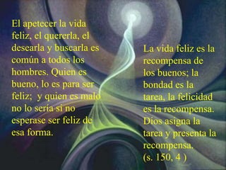 El apetecer la vida
feliz, el quererla, el
desearla y buscarla es
común a todos los
hombres. Quien es
bueno, lo es para ser
feliz; y quien es malo
no lo sería si no
esperase ser feliz de
esa forma.
La vida feliz es la
recompensa de
los buenos; la
bondad es la
tarea, la felicidad
es la recompensa.
Dios asigna la
tarea y presenta la
recompensa.
(s. 150, 4 )
 