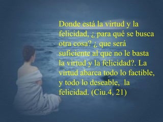 Donde está la virtud y la
felicidad, ¿ para qué se busca
otra cosa? ¿ que será
suficiente al que no le basta
la virtud y la felicidad?. La
virtud abarca todo lo factible,
y todo lo deseable, la
felicidad. (Ciu.4, 21)
 