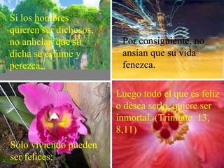 Si los hombres
quieren ser dichosos,
no anhelan que su
dicha se esfume y
perezca.
Sólo viviendo pueden
ser felices;
Por consiguiente, no
ansían que su vida
fenezca.
Luego todo el que es feliz
o desea serlo, quiere ser
inmortal. (Trinitate. 13,
8,11)
 