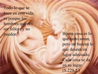 Todo lo que se
hace en esta vida,
es porque los
hombres quieren
ser felices y no
pueden. Buena cosa es lo
que tanto aman,
pero no buscan lo
que desean en
lugar adecuado.
Cada cosa se da
en su lugar.
(S.229,2 )
 