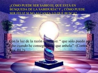 ¿CÓMO PUEDE SER SABIO EL QUE ESTÁ EN
BÚSQUEDA DE LA SABIDURÍA? Y ¿ CÓMO PUEDE
SER FELIZ SI NO ALCANZA LO QUE BUSCA?
Con la luz de la razón concluyo: “ que sólo puedo ser
feliz cuando he conseguido lo que anhelo”. (Contra,
Aca. III,2)
 