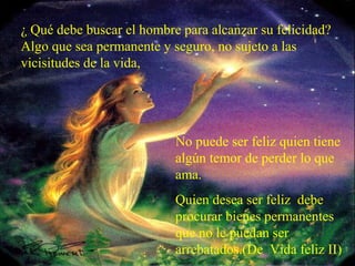 ¿ Qué debe buscar el hombre para alcanzar su felicidad?
Algo que sea permanente y seguro, no sujeto a las
vicisitudes de la vida,
No puede ser feliz quien tiene
algún temor de perder lo que
ama.
Quien desea ser feliz debe
procurar bienes permanentes
que no le puedan ser
arrebatados.(De Vida feliz II)
 