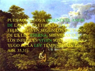 PUES AQUELLOS A QUIENES EL AMOR
DE LAS COSAS ETERNAS HACE
FELICES, VIVEN SEGÚN LOS DICTADOS
DE LA LEY ETERNA, MIENTRAS QUE
LOS INFELICES VIVEN SOMETIDOS AL
YUGO DE LA LEY TEMPORAL (De Liber.
Arbi. 35,31)
 
