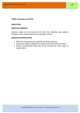 DSFDFSFSD
FÓRMULAS Y FUNCIONES EXCEL 2013. 2015
La vida del estudiante es el sacrificio y su recompensa, el triunfo.
TEMA: Funciones de TEXTO
OBJETIVOS
OBJETIVO GENERAL
Conocer cuáles son las funciones de texto más utilizadas para resolver
problemas que incluyan cadenas de caracteres en Excel.
OBJETIVOS ESPECIFICOS
 Definir los componentes de cada de una de las funciones.
 Conocer la utilidad y aplicación de cada una de las funciones de texto.
 Aplicar correctamente cada una de las funciones de texto según el
requerimiento.
 