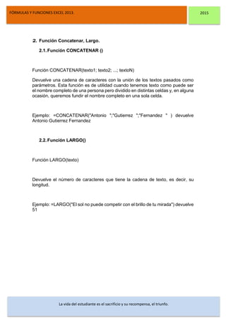 DSFDFSFSD
FÓRMULAS Y FUNCIONES EXCEL 2013. 2015
La vida del estudiante es el sacrificio y su recompensa, el triunfo.
2. Función Concatenar, Largo.
2.1.Función CONCATENAR ()
Función CONCATENAR(texto1; texto2; ...; textoN)
Devuelve una cadena de caracteres con la unión de los textos pasados como
parámetros. Esta función es de utilidad cuando tenemos texto como puede ser
el nombre completo de una persona pero dividido en distintas celdas y, en alguna
ocasión, queremos fundir el nombre completo en una sola celda.
Ejemplo: =CONCATENAR("Antonio ";"Gutierrez ";"Fernandez " ) devuelve
Antonio Gutierrez Fernandez
2.2.Función LARGO()
Función LARGO(texto)
Devuelve el número de caracteres que tiene la cadena de texto, es decir, su
longitud.
Ejemplo: =LARGO("El sol no puede competir con el brillo de tu mirada") devuelve
51
 