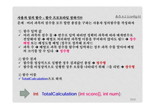 사용자 정의 함수 – 함수 프로토타입 정하기!!! 
소스 6-2 (config.h) 
문제 : 여러 과목의 점수를 모두 합한 총점을 구하는 사용자 정의함수를 작성하자 
1) 함수 입력 값 
 여러 과목의 점수 들  변수로 입력 하려면 정확히 과목에 따라 매개변수로 
전달해야 함  배열로 처리하면 과목별 이름을 부여하지 않아도 됨!!!  정수 
배열 또는 배정도형 배열 (정수로 정의해 보자!!) 
 과목 수  배열로 과목 점수를 함수에 입력하는 경우 과목 수를 알아야 배열 
의 크기를 알 수 있다.  정수형 
2) 함수 결과 
 함수를 정상적으로 실행한 경우 결과값인 총점  정수형 
 함수를 비정상적으로 실행한 경우 오류를 나타내기 위해 -1을 리턴  정수형 
3) 함수 이름 
 TotalCalculation으로 하자. 
int TotalCalculation (int score[], int num); 
10/32 
 