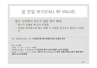 값 전달 하기(CALL BY VALUE) 
• 함수 선언에서 인수가 일반 변수 형태 
• 함수가 호출될 때 값이 전달됨 
• 전달된 매개변수와 함수 실행 시 사용한 실인수가 별도의 기억공 
간 
int TestFunc1(int a); //선언된 함수를 아래와 같이 호출한 경우 
……………………………………. 
int b=200; 
cout << “b=“ << b << endl; 
TestFunc1(b); // TestFunc1() 함수에 변수 b에 저장된 200이 전달됨 
cout << “b=“ << b << endl; //변수 b는 TestFunc1() 함수 실행 후에도 값이 영향 받지 
않아 200이 출력됨 
18/32 
 