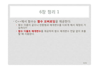 6장 정리 1 
• C++에서 함수는 함수 오버로딩을 제공한다. 
• 함수 이름이 같으나 반환형과 매개변수를 다르게 해서 재정의 가 
능하다!!! 
• 함수 디폴트 매개변수를 제공하여 함수 매개변수 전달 없이 호출 
할 때 사용된다. 
32/32 
