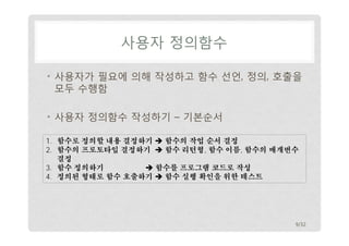 사용자 정의함수 
• 사용자가 필요에 의해 작성하고 함수 선언, 정의, 호출을 
모두 수행함 
• 사용자 정의함수 작성하기 – 기본순서 
1. 함수로 정의할 내용 결정하기  함수의 작업 순서 결정 
2. 함수의 프로토타입 결정하기  함수 리턴형, 함수 이름, 함수의 매개변수 
결정 
3. 함수 정의하기  함수를 프로그램 코드로 작성 
4. 정의된 형태로 함수 호출하기  함수 실행 확인을 위한 테스트 
9/32 
 