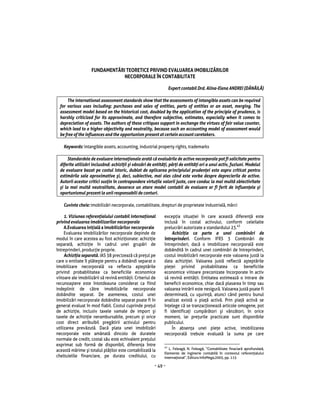 Num rul 1/2011                                              ACADEMIA DE POLI IE „ALEXANDRU IOAN CUZA”



                   FUNDAMENT RI TEORETICE PRIVIND EVALUAREA IMOBILIZ RILOR
                               NECORPORALE ÎN CONTABILITATE

                                                                 Expert contabil Drd. Alina-Elena ANDREI (D N IL )

      The international assessment standards show that the assessments of intangible assets can be required
  for various uses including: purchases and sales of entities, parts of entities or an asset, merging. The
  assessment model based on the historical cost, doubled by the application of the principle of prudence, is
  harshly criticized for its approximate, and therefore subjective, estimates, especially when it comes to
  depreciation of assets. The authors of these critiques support in exchange the virtues of fair value counter,
  which lead to a higher objectivity and neutrality, because such an accounting model of assessment would
  be free of the influences and the opportunism present at certain account caretakers.

    Keywords: intangible assets, accounting, industrial property rights, trademarks

       Standardele de evaluare interna ionale arat c evalu rile de active necorporale pot fi solicitate pentru
  diferite utiliz ri incluzând: achizi ii i vânz ri de entit i, p r i de entit i ori a unui activ, fuziuni. Modelul
  de evaluare bazat pe costul istoric, dublat de aplicarea principiului pruden ei este aspru criticat pentru
  estim rile sale aproximative i, deci, subiective, mai ales când este vorba despre deprecierile de active.
  Autorii acestor critici sus in în contrapondere virtu ile valorii juste, care conduc la mai mult obiectivitate
   i la mai mult neutralitate, deoarece un atare model contabil de evaluare ar fi ferit de influen ele i
  oportunismul prezent la unii responsabili de conturi.

    Cuvinte cheie: imobiliz ri necorporale, contabilitate, drepturi de proprietate industrial , m rci

     1. Viziunea referen ialului contabil interna ional     excep ia situa iei în care aceast diferen este
privind evaluarea imobilizarilor necorporale                inclus în costal activului, conform celeilalte
                                                                                                    43
     A.Evaluarea ini ial a imobiliz rilor necorporale       prelucr ri autorizate a standardului 23.
     Evaluarea imobiliz rilor necorporale depinde de            Achizi ia ca parte a unei combin ri de
modul în care acestea au fost achizi ionate: achizi ie      întreprinderi. Conform IFRS 3 Combin ri de
separat , achizi ie în cadrul unei grup ri de               întreprinderi, dac o imobilizare necorporal este
întreprinderi, produc ie proprie.                           dobândit în cadrul unei combin ri de întreprinderi,
     Achizi ia separat . IAS 38 precizeaz c pre ul pe       costul imobiliz rii necorporale este valoarea just la
care o entitate îl pl te te pentru a dobândi separat o      data achizi iei. Valoarea just reflect a tept rile
imobilizare necorporal va reflecta a tept rile              pie ei privind probabilitatea ca beneficiile
privind probabilitatea ca beneficiile economice             economice viitoare preconizate încorporate în activ
viitoare ale imobiliz rii s revin entit ii. Criteriul de    s revin entit ii. Entitatea estimeaz o intrare de
recunoa tere este întotdeauna considerat ca fiind           beneficii economice, chiar dac plasarea în timp sau
indeplinit de c tre imobiliz rile necorporale               valoarea intr rii este nesigur . Valoarea just poate fi
dobândite separat. De asemenea, costul unei                 determinat , cu u urin , atunci când pentru bunul
imobiliz ri necorporale dobândite separat poate fi în       analizat exist o pia activ . Prin pia activ se
general evaluat în mod fiabil. Costul cuprinde pre ul       în elege c se tranzac ioneaz articole omogene, pot
de achizi ie, inclusiv taxele vamale de import i            fi identifica i cump r tori i vânz tori, în orice
taxele de achizi ie nerambursabile, precum i orice          moment, iar pre urile practicate sunt disponibile
cost direct atribuibil preg tirii activului pentru          publicului.
utilizarea prev zut . Dac plata unei imobiliz ri                În absen a unei pie e active, imobilizarea
necorporale este amânat dincolo de duratele                 necorporal trebuie evaluat la suma pe care
normale de credit, costal s u este echivalent pre ului
exprimat sub form de disponibil, diferen a între            43
aceast m rime i totalul pl ilor este contabilizat la           L. Feleag , N. Feleag , “Contabilitate finaciar aprofundat ,
                                                            Elemente de inginerie contabil în contextul referen ialului
cheltuielile financiare, pe durata creditului, cu           interna ional”, Editura InfoMega,2005, pp. 115

                                                       ~ 49 ~
 