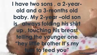 I have two sons , a 2-year-
old and a 3-months old
baby. My 2-year –old son
is always folding his shirt
up , touching his breast
telling the younger one
“hey little brother It’s my
turn to feed you” Parentinggist.com
 