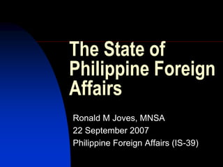 The State of
Philippine Foreign
Affairs
Ronald M Joves, MNSA
22 September 2007
Philippine Foreign Affairs (IS-39)
 