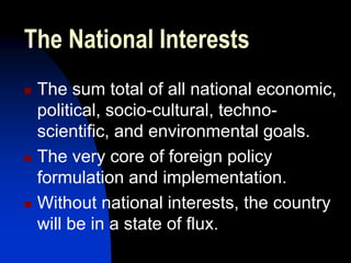 The National Interests
   The sum total of all national economic,
    political, socio-cultural, techno-
    scientific, and environmental goals.
   The very core of foreign policy
    formulation and implementation.
   Without national interests, the country
    will be in a state of flux.
 