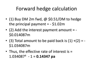 Forward hedge calculation
• (1) Buy DM 2m fwd, @ $0.51/DM to hedge
the principal payment = - $1.02m
• (2) Add the interest payment amount = -
$0.014087m
• (3) Total amount to be paid back is (1) +(2) = -
$1.034087m
• Thus, the effective rate of interest is =
1.0340874 - 1 = 0.14347 pa
 
