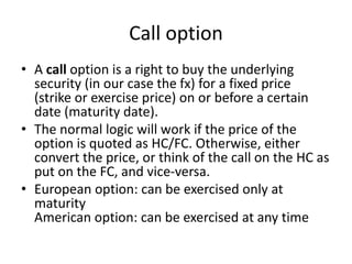 Call option
• A call option is a right to buy the underlying
security (in our case the fx) for a fixed price
(strike or exercise price) on or before a certain
date (maturity date).
• The normal logic will work if the price of the
option is quoted as HC/FC. Otherwise, either
convert the price, or think of the call on the HC as
put on the FC, and vice-versa.
• European option: can be exercised only at
maturity
American option: can be exercised at any time
 
