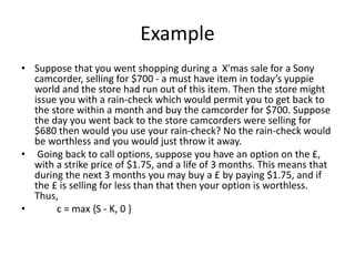 Example
• Suppose that you went shopping during a X'mas sale for a Sony
camcorder, selling for $700 - a must have item in today’s yuppie
world and the store had run out of this item. Then the store might
issue you with a rain-check which would permit you to get back to
the store within a month and buy the camcorder for $700. Suppose
the day you went back to the store camcorders were selling for
$680 then would you use your rain-check? No the rain-check would
be worthless and you would just throw it away.
• Going back to call options, suppose you have an option on the £,
with a strike price of $1.75, and a life of 3 months. This means that
during the next 3 months you may buy a £ by paying $1.75, and if
the £ is selling for less than that then your option is worthless.
Thus,
• c = max {S - K, 0 }
 