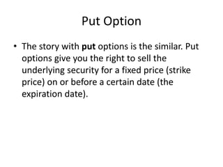 Put Option
• The story with put options is the similar. Put
options give you the right to sell the
underlying security for a fixed price (strike
price) on or before a certain date (the
expiration date).
 