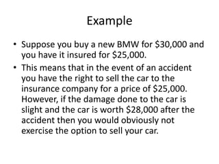 Example
• Suppose you buy a new BMW for $30,000 and
you have it insured for $25,000.
• This means that in the event of an accident
you have the right to sell the car to the
insurance company for a price of $25,000.
However, if the damage done to the car is
slight and the car is worth $28,000 after the
accident then you would obviously not
exercise the option to sell your car.
 