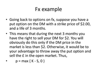 Fx example
• Going back to options on fx, suppose you have a
put option on the DM with a strike price of $2.00,
and a life of 3 months.
• This means that during the next 3 months you
have the right to sell your DM for $2. You will
obviously do this only if the DM price in the
market is less than $2. Otherwise, it would be to
your advantage to throw away the put option and
sell the £ in the open market. Thus,
• p = max { K - S, 0 )
 