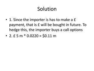 Solution
• 1. Since the importer is has to make a £
payment, that is £ will be bought in future. To
hedge this, the importer buys a call options
• 2. £ 5 m * 0.0220 = $0.11 m
 