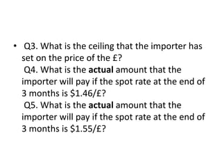 • Q3. What is the ceiling that the importer has
set on the price of the £?
Q4. What is the actual amount that the
importer will pay if the spot rate at the end of
3 months is $1.46/£?
Q5. What is the actual amount that the
importer will pay if the spot rate at the end of
3 months is $1.55/£?
 