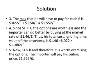 Solution
• 3. The max that he will have to pay for each £ is
$.022/£ + $1.50/£ = $1.552/£
• 4. Since ST < K, the options are worthless and the
importer can do better by buying at the market
rate of $1.46/£. Thus, his total cost, ignoring time
value of the payments, is $1.46 +$.022 =
$1..482/£
• 5. Now, ST > K and therefore it is worth exercising
the options. The importer will pay his ceiling
price, $1.522/£.
 