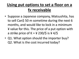 Using put options to set a floor on a
fx receivable
• Suppose a Japanese company, Matsushita, has
to sell Can$ 50 m sometime during the next 6
months, and would like to lock in a minimum
¥ value for this. The price of a put option with
a strike price of K = ¥ 230/$ is ¥ 4/$
• Q1. What option should the importer buy?
Q2. What is the cost incurred today?
 