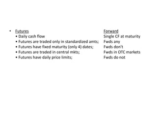 • Futures Forward
• Daily cash flow Single CF at maturity
• Futures are traded only in standardized amts; Fwds any
• Futures have fixed maturity (only 4) dates; Fwds don't
• Futures are traded in central mkts; Fwds in OTC markets
• Futures have daily price limits; Fwds do not
 