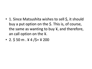 • 1. Since Matsushita wishes to sell $, it should
buy a put option on the $. This is, of course,
the same as wanting to buy ¥, and therefore,
an call option on the ¥.
• 2. $ 50 m . ¥ 4 /$= ¥ 200
 