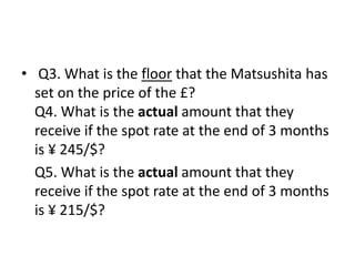 • Q3. What is the floor that the Matsushita has
set on the price of the £?
Q4. What is the actual amount that they
receive if the spot rate at the end of 3 months
is ¥ 245/$?
Q5. What is the actual amount that they
receive if the spot rate at the end of 3 months
is ¥ 215/$?
 