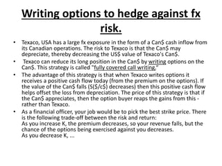 Writing options to hedge against fx
risk.
• Texaco, USA has a large fx exposure in the form of a Can$ cash inflow from
its Canadian operations. The risk to Texaco is that the Can$ may
depreciate, thereby decreasing the US$ value of Texaco's Can$.
• Texaco can reduce its long position in the Can$ by writing options on the
Can$. This strategy is called "fully covered call writing.“
• The advantage of this strategy is that when Texaco writes options it
receives a positive cash flow today (from the premium on the options). If
the value of the Can$ falls (S($/c$) decreases) then this positive cash flow
helps offset the loss from depreciation. The price of this strategy is that if
the Can$ appreciates, then the option buyer reaps the gains from this -
rather than Texaco.
• As a financial officer, your job would be to pick the best strike price. There
is the following trade-off between the risk and return:
As you increase K, the premium decreases, so your revenue falls, but the
chance of the options being exercised against you decreases.
As you decrease K, ...
 