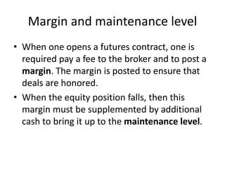 Margin and maintenance level
• When one opens a futures contract, one is
required pay a fee to the broker and to post a
margin. The margin is posted to ensure that
deals are honored.
• When the equity position falls, then this
margin must be supplemented by additional
cash to bring it up to the maintenance level.
 