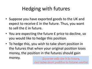 Hedging with futures
• Suppose you have exported goods to the UK and
expect to receive £ in the future. Thus, you want
to sell the £ in future.
• You are expecting the future £ price to decline, so
you would like to hedge this position.
• To hedge this, you wish to take short position in
the futures that when your original position loses
money, the position in the futures should gain
money.
 