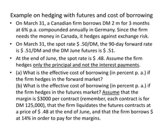 Example on hedging with futures and cost of borrowing
• On March 31, a Canadian firm borrows DM 2 m for 3 months
at 6% p.a. compounded annually in Germany. Since the firm
needs the money in Canada, it hedges against exchange risk.
• On March 31, the spot rate $ .50/DM, the 90-day forward rate
is $ .51/DM and the DM June futures is $ .51.
• At the end of June, the spot rate is $ .48. Assume the firm
hedges only the principal and not the interest payments.
• (a) What is the effective cost of borrowing (in percent p. a.) if
the firm hedges in the forward market?
(b) What is the effective cost of borrowing (in percent p. a.) if
the firm hedges in the futures market? Assume that the
margin is $3000 per contract (remember, each contract is for
DM 125,000), that the firm liquidates the futures contracts at
a price of $ .48 at the end of June, and that the firm borrows $
at 14% in order to pay for the margins.
 