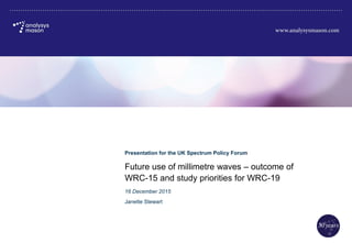Future use of millimetre waves – outcome of
WRC-15 and study priorities for WRC-19
Presentation for the UK Spectrum Policy Forum
Janette Stewart
16 December 2015
 