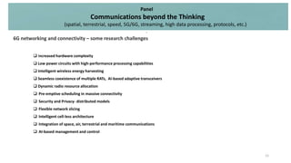  Increased hardware complexity
 Low power circuits with high-performance processing capabilities
 Intelligent wireless energy harvesting
 Seamless coexistence of multiple RATs, AI-based adaptive transceivers
 Dynamic radio resource allocation
 Pre-emptive scheduling in massive connectivity
 Security and Privacy- distributed models
 Flexible network slicing
 Intelligent cell-less architecture
 Integration of space, air, terrestrial and maritime communications
 AI-based management and control
Panel
Communications beyond the Thinking
(spatial, terrestrial, speed, 5G/6G, streaming, high data processing, protocols, etc.)
.
12
6G networking and connectivity – some research challenges
 