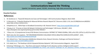 References
1. M. Giordani,et al., "Toward 6G Networks:Use Cases and Technologies", IEEE Communications Magazine, March 2020
2. A. Mourad et al., "A Baseline Roadmap for Advanced Wireless Research Beyond 5G“, Electronics 2020, 9, 351; doi:10.3390/electronics9020351
www.mdpi.com/journal/electronics
3. N.Rajatheva et al., "White Paper on Broadband Connectivity in 6G- Research Visions", https://arxiv.org/pdf/2004.14247.pdf
4. T.Huang, et al., "A Survey on Green 6G Network: Architecture and Technologies", IEEE Access, VOLUME 7, 2019,
https://ieeexplore.ieee.org/stamp/stamp.jsp?arnumber=8922617
5. Y.Zhao, et al., A Comprehensive Survey of 6G Wireless Communications INTERNET OF THINGS JOURNAL, 2020, arXiv:2101.12475v1 [cs.NI] 29 Jan 2021
6. Matti Latva-aho, Kari Leppänen, "KEY DRIVERSAND RESEARCH CHALLENGES FOR 6G UBIQUITOUS WIRELESS INTELLIGENCE", 2019,
http://jultika.oulu.fi/files/isbn9789526223544.pdf
7. M.H. Alsharif et al., "Sixth Generation (6G)Wireless Networks:Vision, Research Activities, Challenges and Potential Solutions",
https://www.mdpi.com/2073-8994/12/4/676
8. K.B. Letaief, et al., "The Roadmap to 6G:AI Empowered Wireless Networks", IEEE Communications Magazine , August 2019
9. B.Aazhang, P.Ahokangas, et al., "Key drivers and research challenges for 6G ubiquitous wireless intelligence (white paper)",
https://www.researchgate.net/publication/336000008_Key_drivers_and_research_challenges_for_6G_ubiquitous_wireless_intelligence_white_paper
Panel
Communications beyond the Thinking
(spatial, terrestrial, speed, 5G/6G, streaming, high data processing, protocols, etc.)
Panelist Position
14
 
