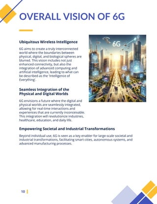 6G aims to create a truly interconnected
world where the boundaries between
physical, digital, and biological spheres are
blurred. This vision includes not just
enhanced connectivity, but also the
integration of advanced computing and
artificial intelligence, leading to what can
be described as the 'Intelligence of
Everything'.
10
OVERALL VISION OF 6G
Ubiquitous Wireless Intelligence
Seamless Integration of the
Physical and Digital Worlds
6G envisions a future where the digital and
physical worlds are seamlessly integrated,
allowing for real-time interactions and
experiences that are currently inconceivable.
This integration will revolutionize industries,
healthcare, education, and daily life.
Empowering Societal and Industrial Transformations
Beyond individual use, 6G is seen as a key enabler for large-scale societal and
industrial transformations, facilitating smart cities, autonomous systems, and
advanced manufacturing processes.
 