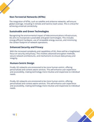 The integration of NTNs, such as satellite and airborne networks, will ensure
global coverage, including in remote and hard-to-reach areas. This is critical for
achieving universal connectivity.
12
Non-Terrestrial Networks (NTNs)
Sustainable and Green Technologies
Recognizing the environmental impact of telecommunications infrastructure,
6G aims to incorporate sustainable and green technologies. This includes
energy-efficient hardware, use of renewable energy sources, and minimizing
the carbon footprint of network operations.
Enhanced Security and Privacy
With the increased complexity and capabilities of 6G, there will be a heightened
focus on security and privacy. This involves advanced encryption methods,
secure network architectures, and mechanisms to ensure data privacy and
integrity.
Human-Centric Design
Finally, 6G networks are envisioned to be more human-centric, offering
personalized and context-aware services. This will enhance user experience
and accessibility, making technology more intuitive and responsive to individual
needs.
Finally, 6G networks are envisioned to be more human-centric, offering
personalized and context-aware services. This will enhance user experience
and accessibility, making technology more intuitive and responsive to individual
needs.
 
