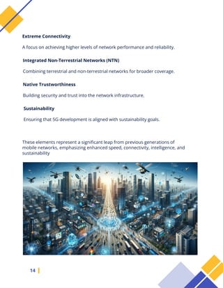 14
These elements represent a significant leap from previous generations of
mobile networks, emphasizing enhanced speed, connectivity, intelligence, and
sustainability
Extreme Connectivity
A focus on achieving higher levels of network performance and reliability.
Integrated Non-Terrestrial Networks (NTN)
Combining terrestrial and non-terrestrial networks for broader coverage.
Native Trustworthiness
Building security and trust into the network infrastructure.
Sustainability
Ensuring that 5G development is aligned with sustainability goals.
 