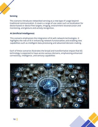 16
Each of these scenarios illustrates the broad and transformative impact that 6G
technology is expected to have across various domains, emphasizing enhanced
connectivity, intelligence, and sensory capabilities
Sensing
This scenario introduces networked sensing as a new type of usage beyond
traditional communication. It covers a range of use cases such as localization for
device-based or device-free targets, imaging, environment reconstruction and
monitoring, and gesture and activity recognition.
AI (Artificial Intelligence)
This scenario emphasizes the integration of AI with network technologies. It
highlights the role of AI in enhancing network functionalities and enabling new
capabilities such as intelligent data processing and advanced decision-making.
 