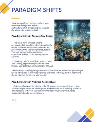 There is a significant paradigm shifts in both
air interface design and network
architecture, which are essential for realizing
the advanced capabilities of 6G:
17
PARADIGM SHIFTS
- There is a move towards a more
personalized air interface, which allows for the
customization of transmission schemes and
parameters at the user equipment (UE) level.
This approach aims to enhance user
experience without compromising system
capacity.
- The design will be scalable to support near-
zero-latency, especially important for Ultra-
Reliable Low-Latency Communications (URLLC).
Paradigm Shifts in Air Interface Design
Paradigm Shifts in Network Architecture
- In terms of network architecture, the 6G system is envisioned to serve as a
distributed platform for executing user workloads across all industry scenarios.
This reflects a shift from traditional centralized network architectures to
decentralized and user-centric ones.
- Additionally, a new signaling mechanism, characterized as both simple and agile,
will be introduced to minimize signaling overhead and delay, further optimizing
the air interface for diverse user needs..
 