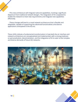 18
- This new architecture will integrate native AI capabilities, marking a significant
departure from traditional network designs. The integration of AI is expected to
enable the network to meet new requirements and integrate new capabilities
effectively.
- These changes will lead to a novel network architecture that is flexible and
adaptable, capable of supporting the advanced functionalities and diverse
applications anticipated in the 6G era.
These shifts indicate a fundamental transformation in how both the air interface and
network architecture are conceptualized and implemented, with a strong emphasis
on personalization, decentralization, and the integration of AI to cater to the complex
and diverse demands of future 6G networks.
 