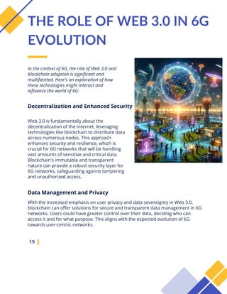 In the context of 6G, the role of Web 3.0 and
blockchain adoption is significant and
multifaceted. Here's an exploration of how
these technologies might interact and
influence the world of 6G:
19
THE ROLE OF WEB 3.0 IN 6G
EVOLUTION
Web 3.0 is fundamentally about the
decentralization of the internet, leveraging
technologies like blockchain to distribute data
across numerous nodes. This approach
enhances security and resilience, which is
crucial for 6G networks that will be handling
vast amounts of sensitive and critical data.
Blockchain's immutable and transparent
nature can provide a robust security layer for
6G networks, safeguarding against tampering
and unauthorized access.
Decentralization and Enhanced Security
With the increased emphasis on user privacy and data sovereignty in Web 3.0,
blockchain can offer solutions for secure and transparent data management in 6G
networks. Users could have greater control over their data, deciding who can
access it and for what purpose. This aligns with the expected evolution of 6G
towards user-centric networks.
Data Management and Privacy
 