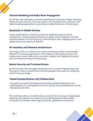 22
6G will face new challenges in channel modeling due to the use of higher frequency
bands and new scenarios. This may require a mix of deterministic, stochastic, and
hybrid modeling approaches to accurately simulate the behavior of radio waves.
Channel Modeling and Radio Wave Propagation
Future mobile devices in the 6G era will have capabilities beyond current
smartphones, including advanced sensing, imaging, and AI integration. This will
transform devices into more than just communication tools, integrating them more
deeply into various aspects of daily life.
Revolution in Mobile Devices
The design of 6G's air interface and network architecture will be fundamentally
different from previous generations. This includes AI-driven physical layer and
media access control, task-centric connection models, and integrated terrestrial
and non-terrestrial network infrastructures.
Air Interface and Network Architecture
6G will transition from encryption-based security to a more integrated approach
focusing on native trustworthiness, considering aspects like quantum computing
and AI in security design.
Native Security and Trustworthiness
The path to successful 6G deployment will require global collaboration and
standardization. It's anticipated that the first version of 6G standardization will be
released around 2030.
Global Standardization and Collaboration
This roadmap outlines a transformative journey for 6G, focusing on integrating AI,
exploring new materials and spectrums, and developing advanced network
architectures to enable a wide range of futuristic applications and services.
 