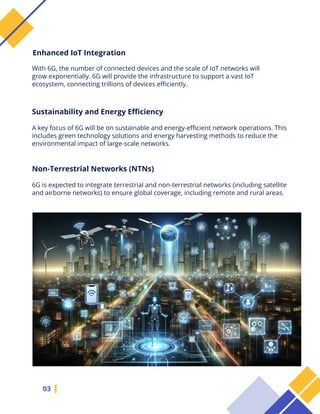 With 6G, the number of connected devices and the scale of IoT networks will
grow exponentially. 6G will provide the infrastructure to support a vast IoT
ecosystem, connecting trillions of devices efficiently.
03
Enhanced IoT Integration
Sustainability and Energy Efficiency
A key focus of 6G will be on sustainable and energy-efficient network operations. This
includes green technology solutions and energy harvesting methods to reduce the
environmental impact of large-scale networks.
Non-Terrestrial Networks (NTNs)
6G is expected to integrate terrestrial and non-terrestrial networks (including satellite
and airborne networks) to ensure global coverage, including remote and rural areas.
 