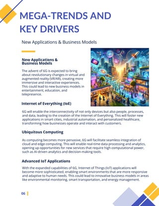 The advent of 6G is expected to bring
about revolutionary changes in virtual and
augmented reality (VR/AR), creating more
immersive and interactive experiences.
This could lead to new business models in
entertainment, education, and
telepresence.
06
MEGA-TRENDS AND
KEY DRIVERS
New Applications & Business Models
New Applications &
Business Models
Internet of Everything (IoE)
6G will enable the interconnectivity of not only devices but also people, processes,
and data, leading to the creation of the Internet of Everything. This will foster new
applications in smart cities, industrial automation, and personalized healthcare,
transforming how businesses operate and interact with customers.
Ubiquitous Computing
As computing becomes more pervasive, 6G will facilitate seamless integration of
cloud and edge computing. This will enable real-time data processing and analytics,
opening up opportunities for new services that require high computational power,
such as AI-driven analytics and decision-making tools.
Advanced IoT Applications
With the expanded capabilities of 6G, Internet of Things (IoT) applications will
become more sophisticated, enabling smart environments that are more responsive
and adaptive to human needs. This could lead to innovative business models in areas
like environmental monitoring, smart transportation, and energy management.
 