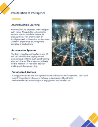 6G networks are expected to be designed
with native AI capabilities, allowing for
smarter and more efficient network
management. This proliferation of
intelligence will enhance the performance
and user experience, enabling more
complex AI applications.
07
Proliferation of Intelligence
AI and Machine Learning
Autonomous Systems
The high reliability and low latency of 6G
will be crucial for the deployment of
autonomous systems, such as self-driving
cars and drones. These systems will rely
on the network for real-time decision-
making and data processing.
Personalized Services
AI integration will enable more personalized and context-aware services. This could
range from customized content delivery to personalized healthcare
recommendations, enhancing user engagement and satisfaction.
 
