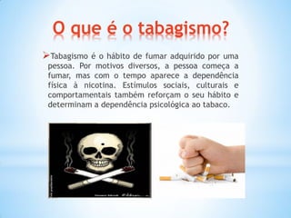 O que é o tabagismo?
Tabagismo é o hábito de fumar adquirido por uma
pessoa. Por motivos diversos, a pessoa começa a
fumar, mas com o tempo aparece a dependência
física à nicotina. Estímulos sociais, culturais e
comportamentais também reforçam o seu hábito e
determinam a dependência psicológica ao tabaco.
 