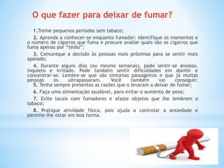O que fazer para deixar de fumar?
1.Treine pequenos períodos sem tabaco;
2. Aprenda a conhecer-se enquanto fumador: identifique os momentos e
o número de cigarros que fuma e procure avaliar quais são os cigarros que
fuma apenas por “tédio”;
3. Comunique a decisão às pessoas mais próximas para se sentir mais
apoiado;
4. Durante alguns dias (ou mesmo semanas), pode sentir-se ansioso,
inquieto e irritado. Pode também sentir dificuldades em dormir e
concentrar-se. Lembre-se que são sintomas passageiros e que já muitas
pessoas os ultrapassaram. Você também vai conseguir;
5. Tenha sempre presentes as razões que o levaram a deixar de fumar;
6. Faça uma alimentação saudável, para evitar o aumento de peso;
7. Evite locais com fumadores e afaste objetos que lhe lembrem o
tabaco;
8. Pratique atividade física, pois ajuda a controlar a ansiedade e
permite-lhe estar em boa forma.
 
